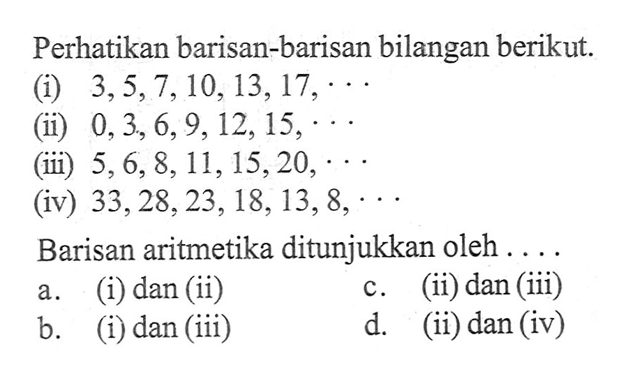 Perhatikan barisan-barisan bilangan berikut: (i) 3,5,7,10,13, 17, (ii) 0,3,6,9,12,15, (iii) 5,6,8,113 15,20, (iv) 33,28,23,18, 13, 8, Barisan aritmetika ditunjukkan oleh a. (i) dan (ii) c.(ii) dan (iii) b. (i) dan (iii) d. (ii) dan (iv)