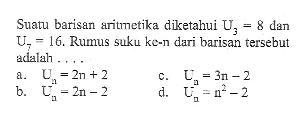 Suatu barisan aritmetika diketahui U3 = 8 dan U7 = 16. Rumus suku ke-n dari barisan tersebut adalah .... a. Un = 2n + 2 b. Un = 2n - 2 c. Un = 3n - 2 d. Un = n^2 - 2