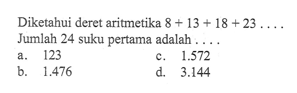 Diketahui deret aritmetika 8 + 13 + 18 + 23 ... 
 Jumlah 24 suku pertama adalah 
 a. 123 
 b. 1.476
 c. 1.572 
 d. 3.144