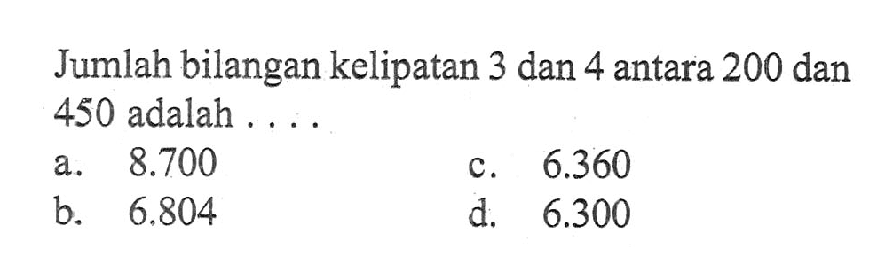 Jumlah bilangan kelipatan 3 dan 4 antara 200 dan 450 adalah.... a. 8.700 c. 6.360 b. 6.804 d. 6.300