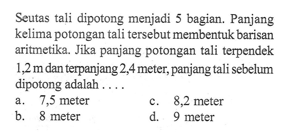 Seutas tali dipotong menjadi 5 bagian. Panjang kelima potongan tali tersebut membentuk barisan aritmetika Jika panjang potongan tali terpendek 1,2 m dan terpanjang 2,4 meter, panjang tali sebelum dipotong adalah ... a. 7,5 meter c. 8,2 meter b. 8 meter d. 9 meter