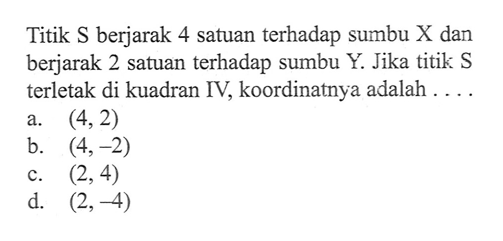 Titik S berjarak 4 satuan terhadap sumbu X dan berjarak 2 satuan terhadap sumbu Y. Jika titik S terletak di kuadran IV; koordinatnya adalah a. (4,2) b. (4,-2) c. (2,4) d. (2,-4)