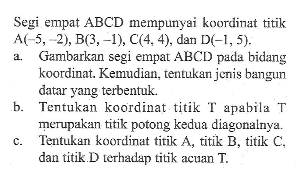 Segi empat  ABCD  mempunyai koordinat titik  A(-5, -2), B(3, -1), C(4, 4), dan  D(-1, 5).a. Gambarkan segi empat  ABCD  pada bidang koordinat. Kemudian, tentukan jenis bangun datar yang terbentuk.b. Tentukan koordinat titik T apabila T merupakan titik potong kedua diagonalnya.c. Tentukan koordinat titik A, titik B, titik C, dan titik D terhadap titik acuan T.