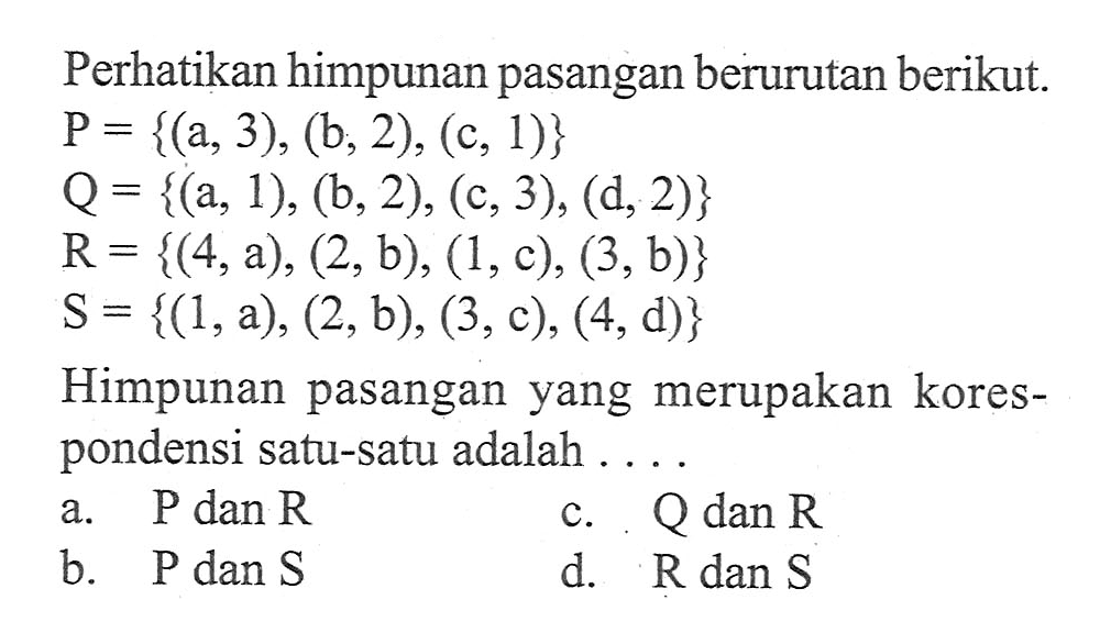 Perhatikan himpunan pasangan berurutan berikut P = {(a, 3), (b, 2), (c, 1)} Q = {(a, 1), (b, 2), (c, 3), (d,2)} R= {(4,a), (2, b), (1, c), (3, b)} S = {(1,a), (2, b), (3, c), (4, d)} Himpunan pasangan yang merupakan korespondensi satu-satu adalah ... a. P dan R c. Q dan R b. P dan S d. R dan S