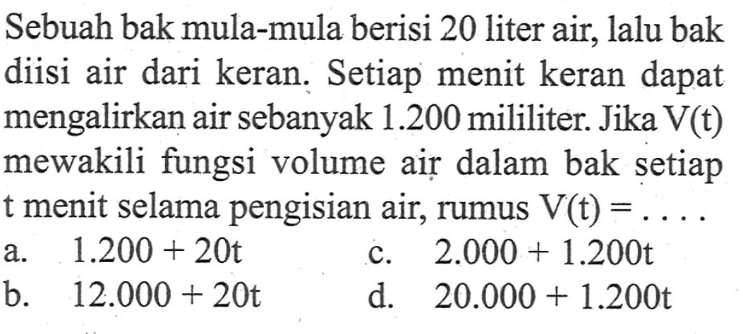 Sebuah bak mula-mula berisi 20 liter air, lalu bak diisi air dari keran. Setiap menit keran dapat mengalirkan air sebanyak 1.200 mililiter. Jika V(t) mewakili fungsi volume air dalam bak setiap t menit selama pengisian air, rumus V(t) = ....