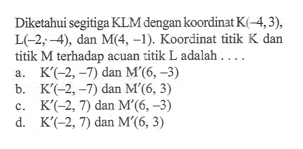 Diketahui segitiga KLM dengan koordinat K(-4,3), L(-2,-4), dan M(4, -1). Koordinat titik K dan titik M terhadap acuan titik L adalah ... a. K'(-2,-7) dan M'(6,-3) b. K'(-2,-7) dan M'(6,3) c. K'(-2, 7) dan M'(6,-3) d. K'(-2, 7) dan M'(6,3)