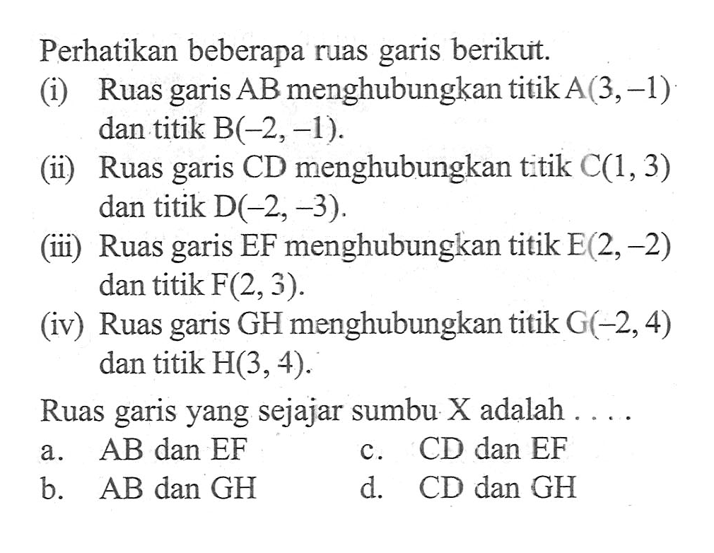 Perhatikan beberapa ruas garis berikut. (i) Ruas garis AB menghubungkan titik A(3, -1) dan titik B(-2, -1). (ii) Ruas garis CD menghubungkan ttik C(1, 3) dan titik D(-2, -3). (ii) Ruas garis EF menghubungkan titik E(2, -2) dan titik F(2, 3). (iv) Ruas garis GH menghubungkan titik G(-2, 4) garis dan titik H(3, 4) Ruas yang sejajar sumbu X adalah....