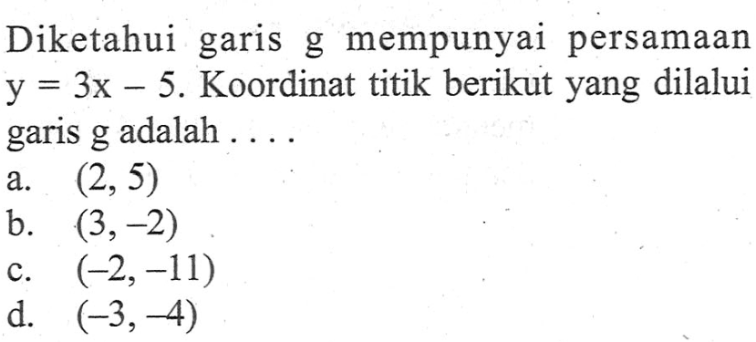 Diketahui garis g mempunyai persamaan y = 3x - 5. Koordinat titik berikut yang dilalui garis g adalah .... a (2,5) b.(3,-2) c. (-2,-11) d. (-3,-4)