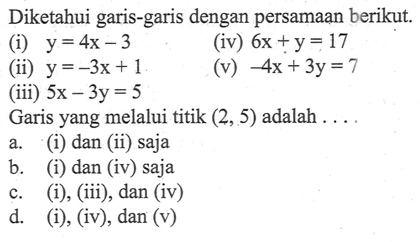 Diketahui garis-garis dengan persamaan berikut. (i) y= 4x - 3 (iv) 6x + y= 17 (ii) y = -3x + 1 (v) -4x + 3y = 7 (iii) 5x - 3y = 5 Garis yang melalui titik (2, 5) adalah ... a. (i) dan (ii) saja b. (i) dan (iv) saja c. (i), (iii), dan (iv) d. (i), (iv), dan (v)