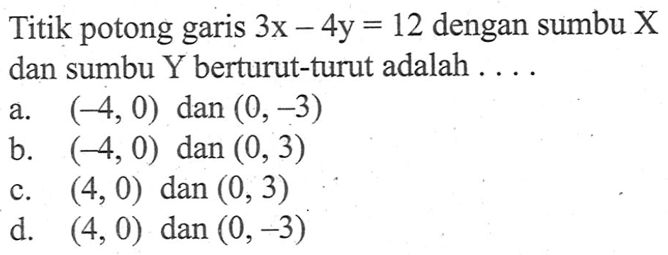 Titik potong garis 3x - 4y = 12 dengan sumbu X dan sumbu Y berturut-turut adalah... a. (-4,0) dan (0, -3) b. (-4,0) dan (0,3) c. (4,0) dan (0, 3) d. (4,0) dan (0,-3)