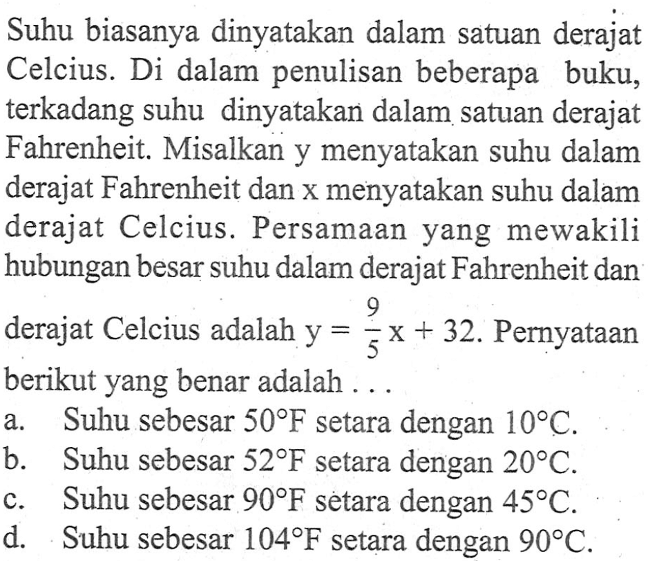 Suhu biasanya dinyatakan dalam satuan derajat Celcius. Di dalam penulisan beberapa buku, terkadang suhu dinyatakan dalam satuan derajat Fahrenheit. Misalkan y menyatakan suhu dalam derajat Fahrenheit dan x menyatakan suhu dalam derajat Celcius. Persamaan yang mewakili hubungan besar suhu dalam derajat Fahrenheit dan derajat Celcius adalah y = (9/5)x + 32. Pernyataan berikut yang benar adalah a. Suhu sebesar 50 F setara dengan 10 C. b. Suhu sebesar 52 F setara dengan 20 C c. Suhu sebesar 90 F setara dengan 45 C. d. Suhu sebesar 104 F setara dengan 90 C.