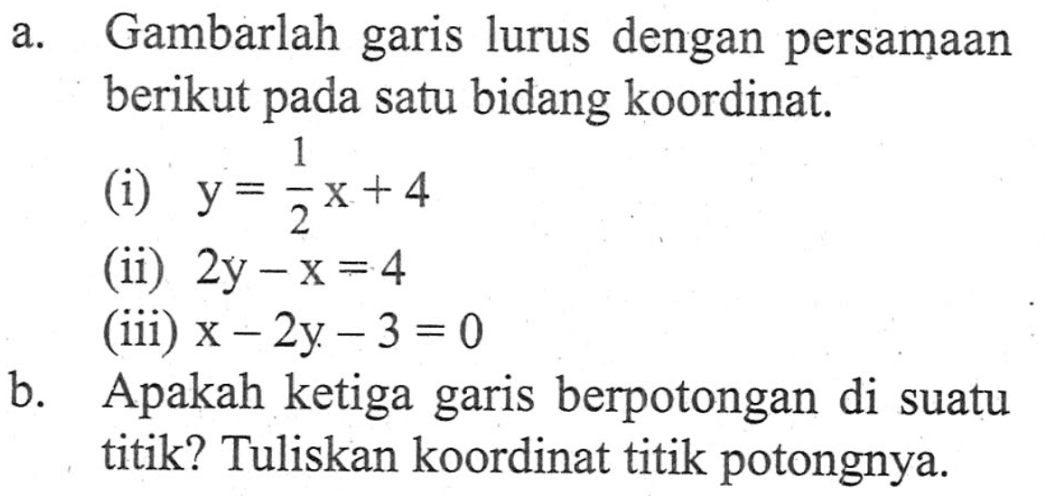 a. Gambarlah garis lurus dengan persamaan berikut pada satu bidang koordinat. (i) y = 1/2x + 4 (ii) 2y - x = 4 (iii) x - 2y - 3 = 0 b. Apakah ketiga garis berpotongan di suatu titik? Tuliskan koordinat titik potongnya.