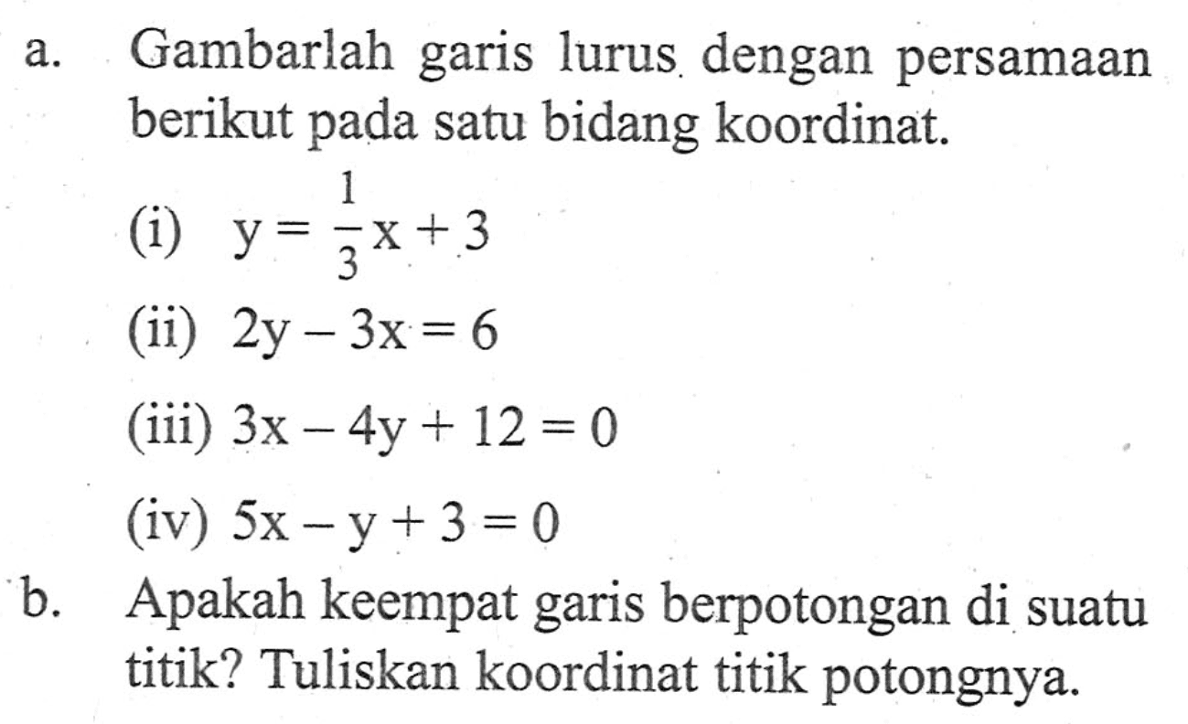 a. Gambarlah garis lurus dengan persamaan berikut pada satu bidang koordinat. (i) y = 1/3x + 3 (ii) 2y - 3x = 6 (iii) 3x - 4y +12 = 0 (iv) 5x - y + 3 = 0 b. Apakah keempat garis berpotongan di suatu titik? Tuliskan koordinat titik potongnya.