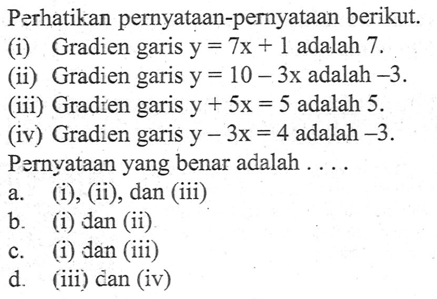 Perhatikan pernyataan-pernyataan berikut. (i) Gradien garis y = 7x + 1 adalah 7. (ii) Gradien garis y = 10 -3x adalah -3. (iii) Gradien garis y + 5x = 5 adalah 5. (iv) Gradien garis y - 3x = 4 adalah -3. Pernyataan yang benar adalah.... a. (i), (ii), dan (iii) b. (i) dan (ii) c. (i) dan (iii) d. (iii) dan (iv)