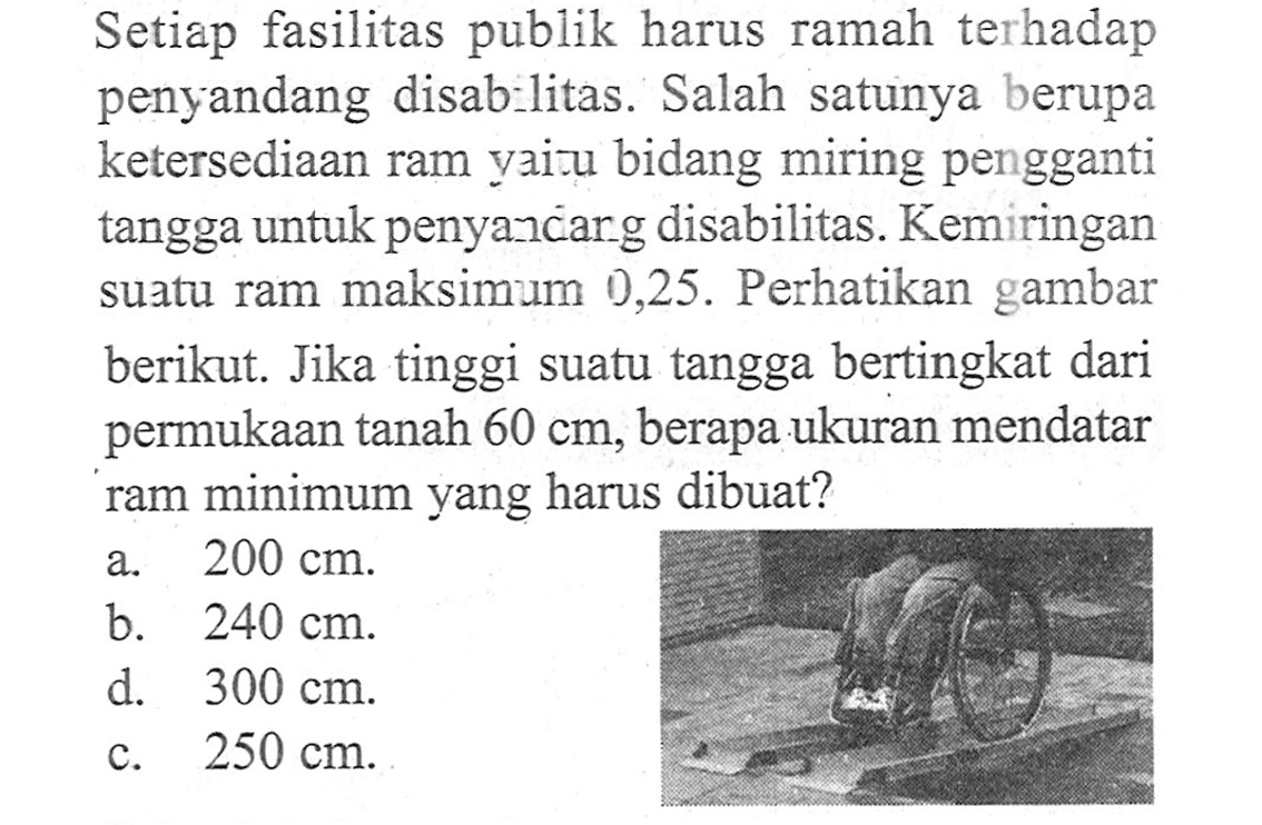 Setiap fasilitas publik harus ramah terhadap penyandang disabilitas. Salah satunya berupa ketersediaan ram yaitu bidang miring pengganti tangga untuk penyandang disabilitas. Kemiringan suatu ram maksimum 0,25. Perhatikan gambar berikut. Jika tinggi suatu tangga bertingkat dari permukaan tanah 60 cm, berapa ukuran mendatar ram minimum yang harus dibuat?