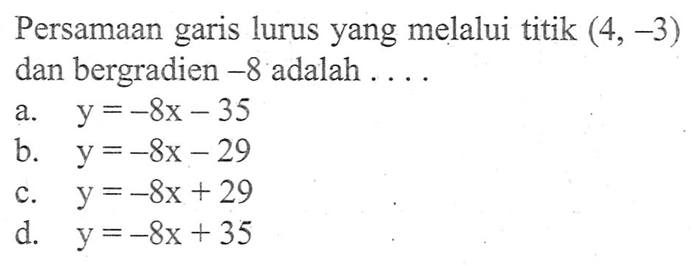 Persamaan garis lurus yang melalui titik (4,-3) dan bergradien -8 adalah 
 a. y = -8x - 35 
 b. y = -8x - 29 
 c. y = -8x + 29 
 d. y = -8x + 35