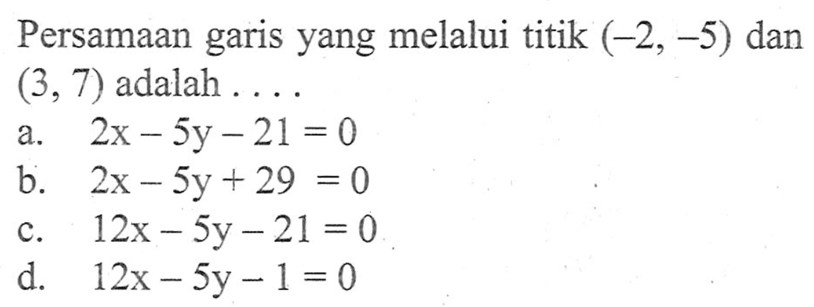 Persamaan garis yang melalui titik (-2, -5) dan (3, 7) adalah ... a. 2x - 5y - 21 = 0 b. 2x - 5y + 29 = 0 c. 12x - 5y - 21 = 0 d. 12x - 5y - 1 = 0