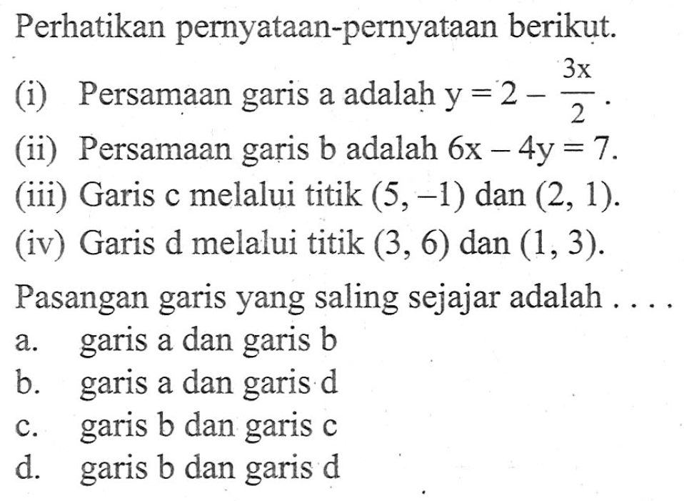 Perhatikan pernyataan-pernyataan berikut: (i) Persamaan a adalah . . . . y= 2 - 3x/2. (ii) Persamaan garis b adalah 6x - 4y =7. (iii) Garis c melalui titik (5,-1) dan (2, 1). (iv) Garis d melalui titik (3, 6) dan (1,3). Pasangan yang saling sejajar adalah a. garis a dan garis b b. garis a dan garis d c. garis b dan garis c d. garis b dan garis d