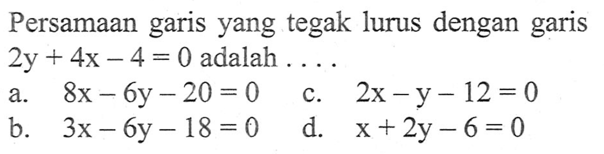 Persamaan garis yang tegak lurus dengan garis 2y + 4x - 4 = 0 adalah .... a. 8x - 6y = 20 c. 2x - y - 12 = 0 b. 3x - 6y - 18 = 0 d. x + 2y - 6 = 0