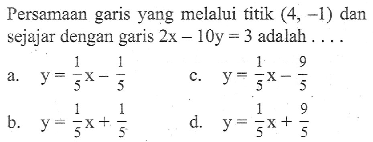 Persamaan garis yang melalui titik (4, -1) dan sejajar dengan garis 2x - 10y = 3 adalah ... a. y = (1/5)x - 1/5 b. y = (1/5)x + 1/5 c. y = (1/5)x - 9/5 d. y = (1/5)x + 9/5