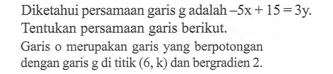 Diketahui persamaan garis g adalah -5x + 15 = 3y. Tentukan persamaan garis berikut. Garis o merupakan garis yang berpotongan dengan garis g di titik (6, k) dan bergradien 2.