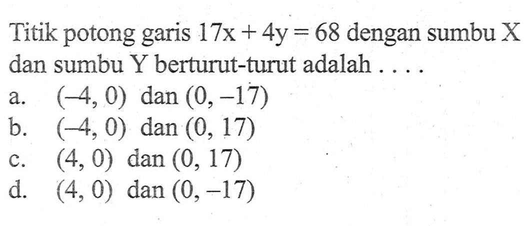 Titik potong garis 17x + 4y = 68 dengan sumbu X dan sumbu Y berturut- turut adalah.... a. (-4, 0) dan (0, -17) b. (-4, 0) dan (0, 17) c. (4, 0) dan (0, 17) d. (4, 0) dan (0, -17)