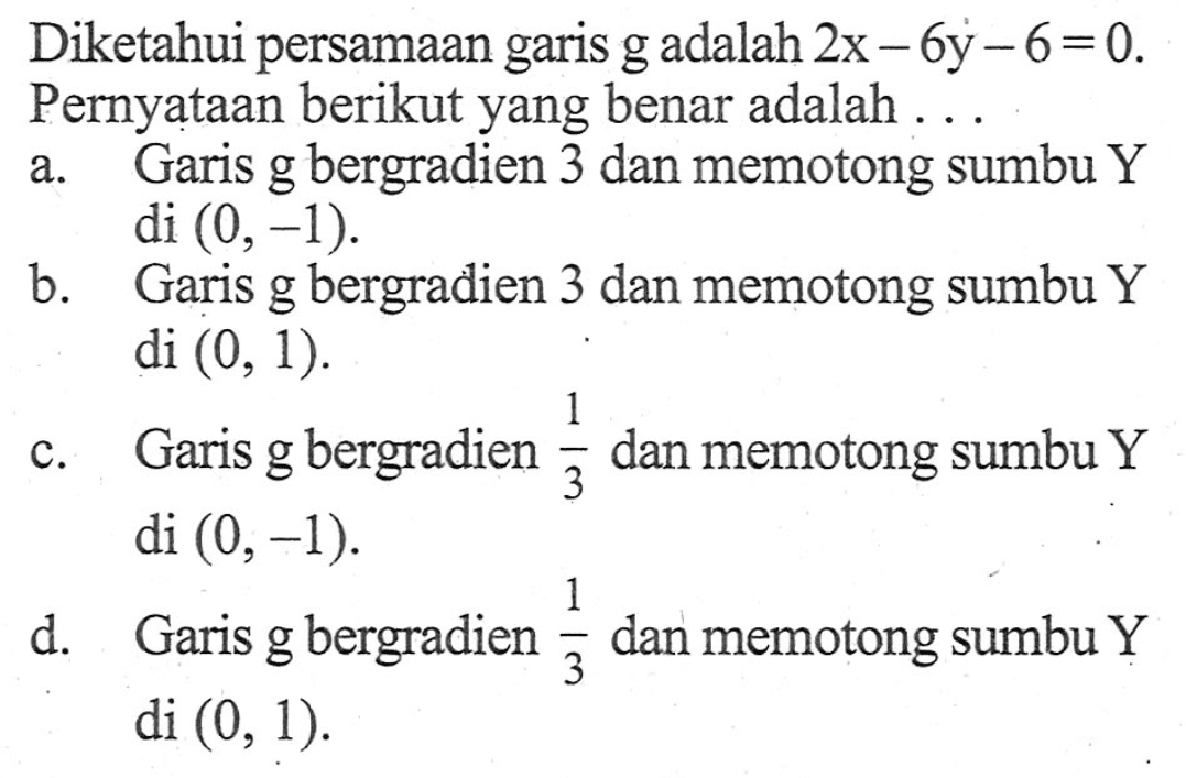 Diketahui persamaan garis g adalah 2x - 6y - 6 = 0. Pernyataan berikut yang benar adalah ... a. Garis g bergradien 3 dan memotong sumbu Y di (0,-1). b. Garis g bergradien 3 dan memotong sumbu Y di (0, 1). c. Garis g bergradien 1/3 dan memotong sumbu Y di (0, -1). d. Garis g bergradien 1/3 dan memotong sumbu Y di (0, 1).