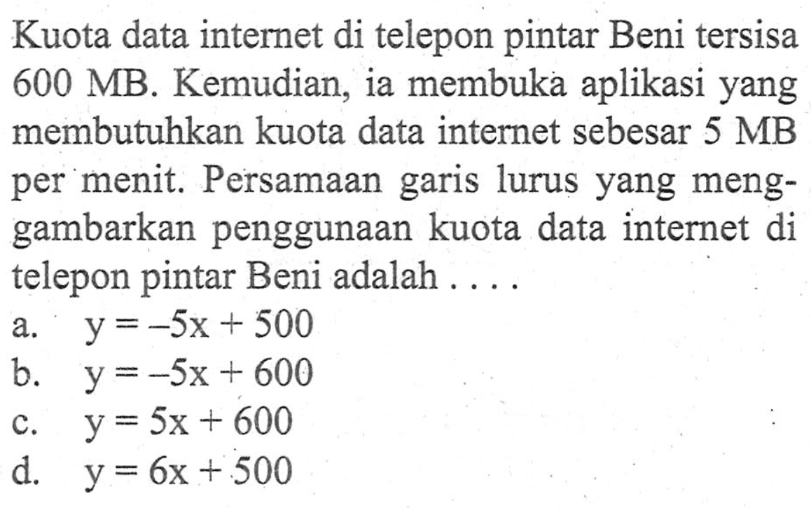 Kuota data internet di telepon pintar Beni tersisa 600 MB. Kemudian, ia membuka aplikasi yang membutuhkan kuota data internet sebesar 5 MB per menit. Persamaan garis lurus yang menggambarkan penggunaan kuota data internet di telepon pintar Beni adalah... a. y = -5x + 500 b. y = -5x + 600 c. y = 5x + 600 d. y = 6x + 500