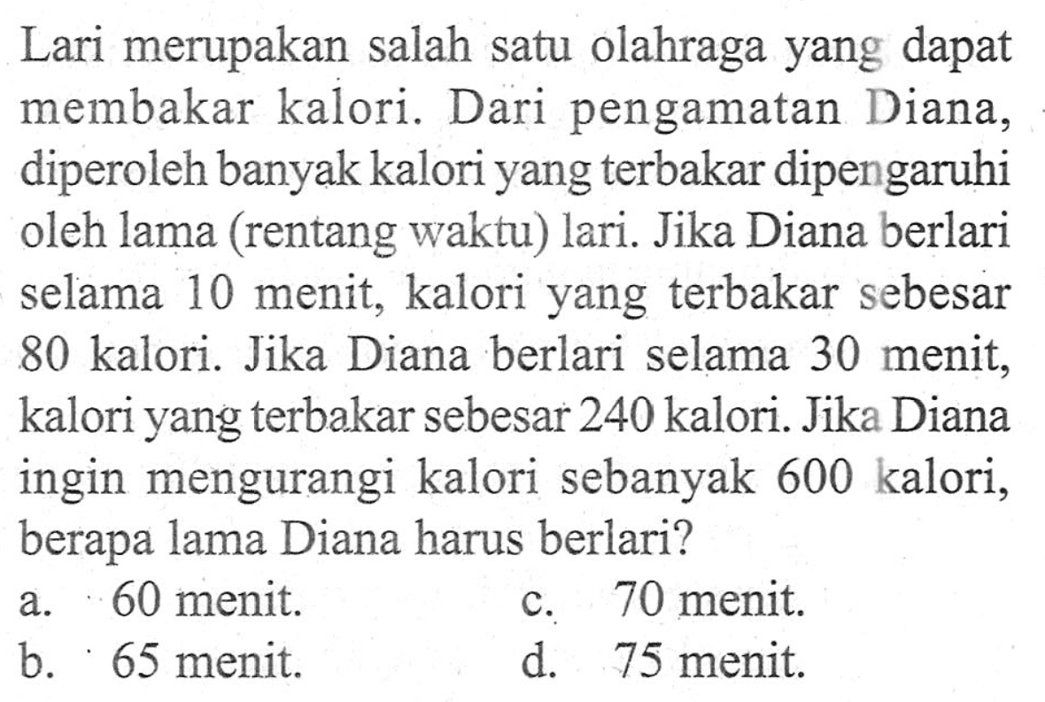 Lari merupakan salah satu olahraga yang dapat membakar kalori. Dari pengamatan Diana, diperoleh banyak kalori yang terbakar dipengaruhi oleh lama (rentang waktu) lari. Jika Diana berlari selama 10 menit, kalori yang terbakar sebesar 240 kalori. Jika Diana ingin mengurangi kalori sebanyak 600 kalori, berapa lama Diana haris berlari? a. 60 menit b. 65 menit c. 70 menit d. 75 menit