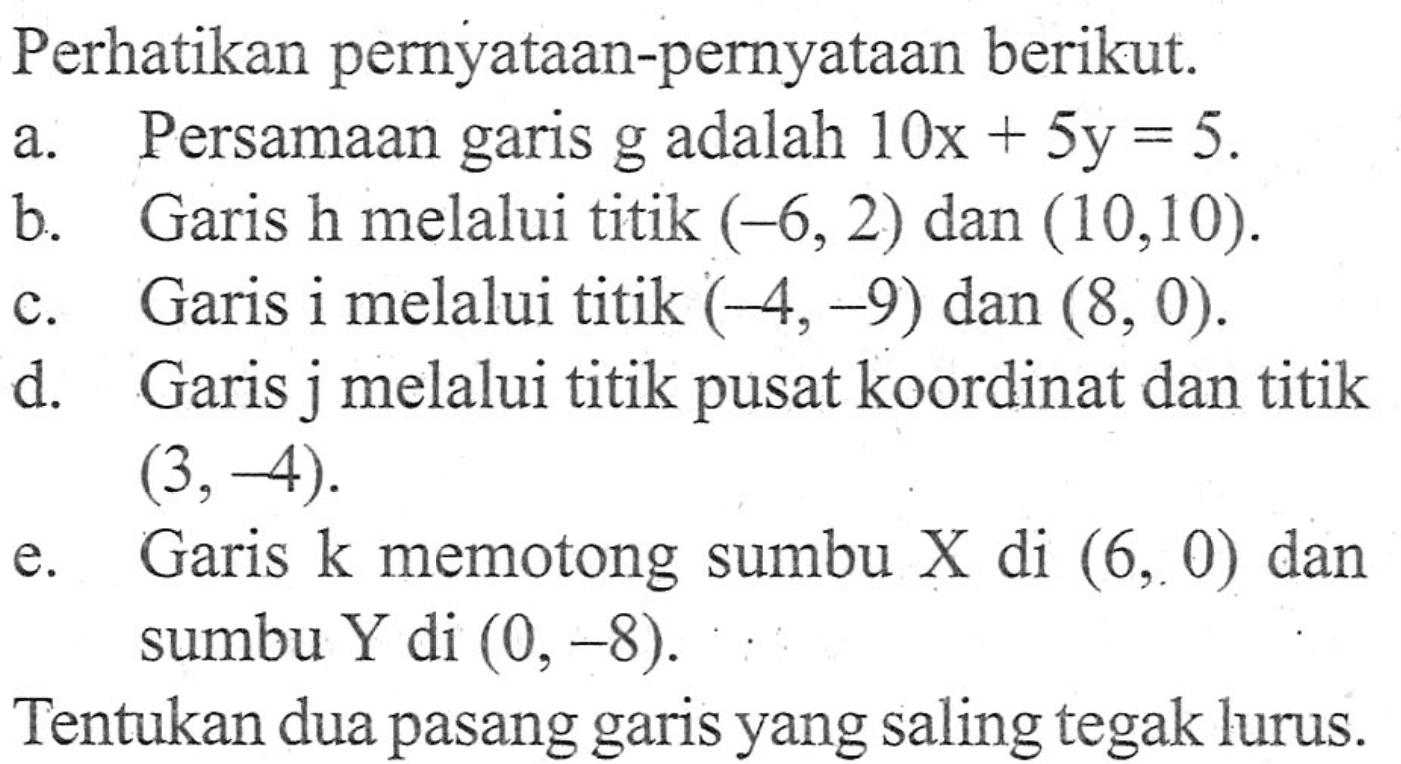 Perhatikan pernyataan-pernyataan berikut. a. Persamaan garis g adalah 10x + 5y = 5. b. Garis h melalui titik (-6,2) dan (10,10). c. Garis i melalui titik (-4,-9) dan (8, 0). d. Garis j melalui titik pusat koordinat dan titik (3, -4). e. Garis k memotong sumbu X di (6, 0) dan sumbu Y di (0,-8). Tentukan dua pasang garis yang saling tegak lurus.