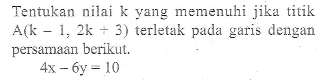 Tentukan nilai k yang memenuhi jika titik A(k - 1, 2k + 3) terletak pada garis dengan persamaan berikut. 4x - 6y = 10