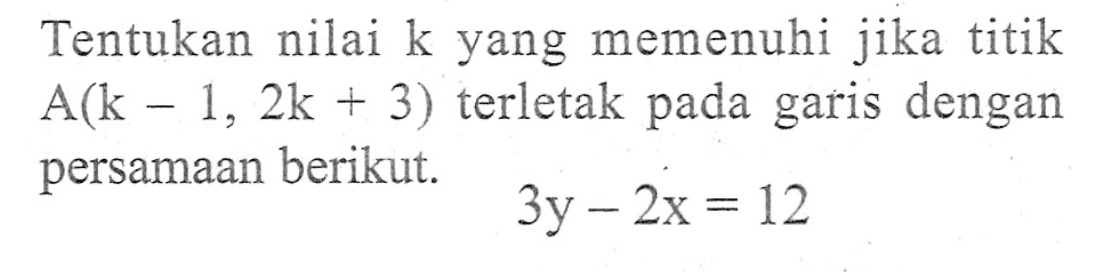 Tentukan nilai k yang memenuhi jika titik A(k - 1, 2k + 3) terletak pada garis dengan persamaan berikut. 3y - 2x = 12