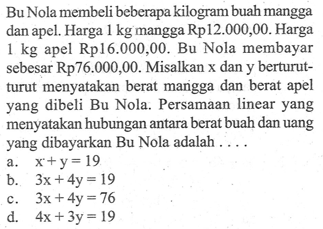 Bu Nola membeli beberapa kilogram buah mangga dan apel. Harga 1 kg mangga Rp12.000,00. Harga apel Rp16.000,00. Bu Nola membayar 1 kg sebesar Rp76.000,00. Misalkan x dan y berturut-turut menyatakan berat mangga dan berat turut apel yang dibeli Bu Nola. Persamaan linear yang menyatakan hubungan antara berat buah dan uang yang dibayarkan Bu Nola adalah.... a. x + y =19 b. 3x + 4y = 19 C. 3x + 4y = 76 d. 4x + 3y =19