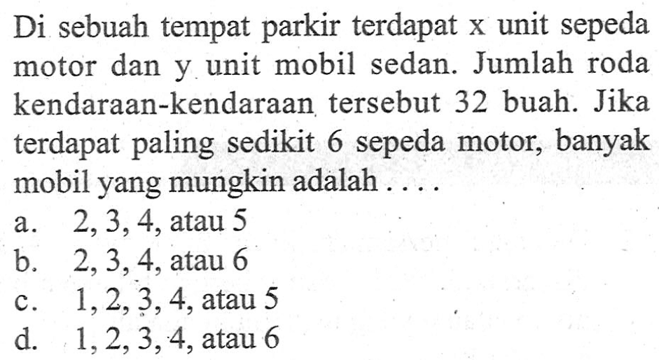 Di sebuah tempat parkir terdapat x unit sepeda motor dan y unit mobil sedan. Jumlah roda kendaraan-kendaraan tersebut 32 buah. Jika terdapat paling sedikit 6 sepeda motor, banyak mobil yang mungkin adalah ...