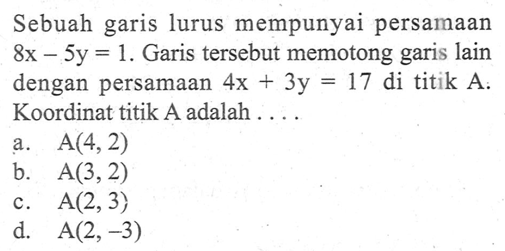 Sebuah garis lurus mempunyai persamaan 8x - 5y = 1. Garis tersebut memotong garis lain dengan persamaan 4x + 3y = 17 di titik A. Koordinat titik A adalah .... a. A(4, 2) b. A(3, 2) c. A(2, 3) d. A(2, -3)