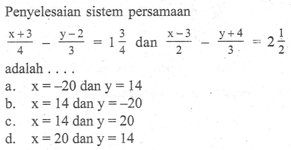 Penyelesaian sistem persamaan (x + 3)/4 - (y - 2)/3 = 1 3/4 dan (x - 3)/2 - (y + 4)/3 = 2 1/2 adalah ... a. x = -20 dan y = 14 b. x = 14 dan y = -20 c. x = 14 dan y = 20 d. x = 20 dan y = 14