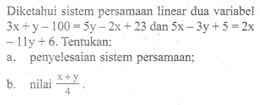 Diketahui sistem persamaan linear dua variabel 3x +y -100 = 5y-2x + 23 dan 5x - 3y+ 5 = 2x - 11y + 6. Tentukan: a. penyelesaian sistem persamaan; b. nilai (x+y) / 4