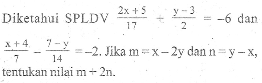 Diketahui SPLDV (2x + 5)/17 + (y - 3)/2 = -6 dan (x + 4)/7 - (7 - y)/14 = -2. Jika m = x - 2y dan n = y - x, tentukan nilai m + 2n.