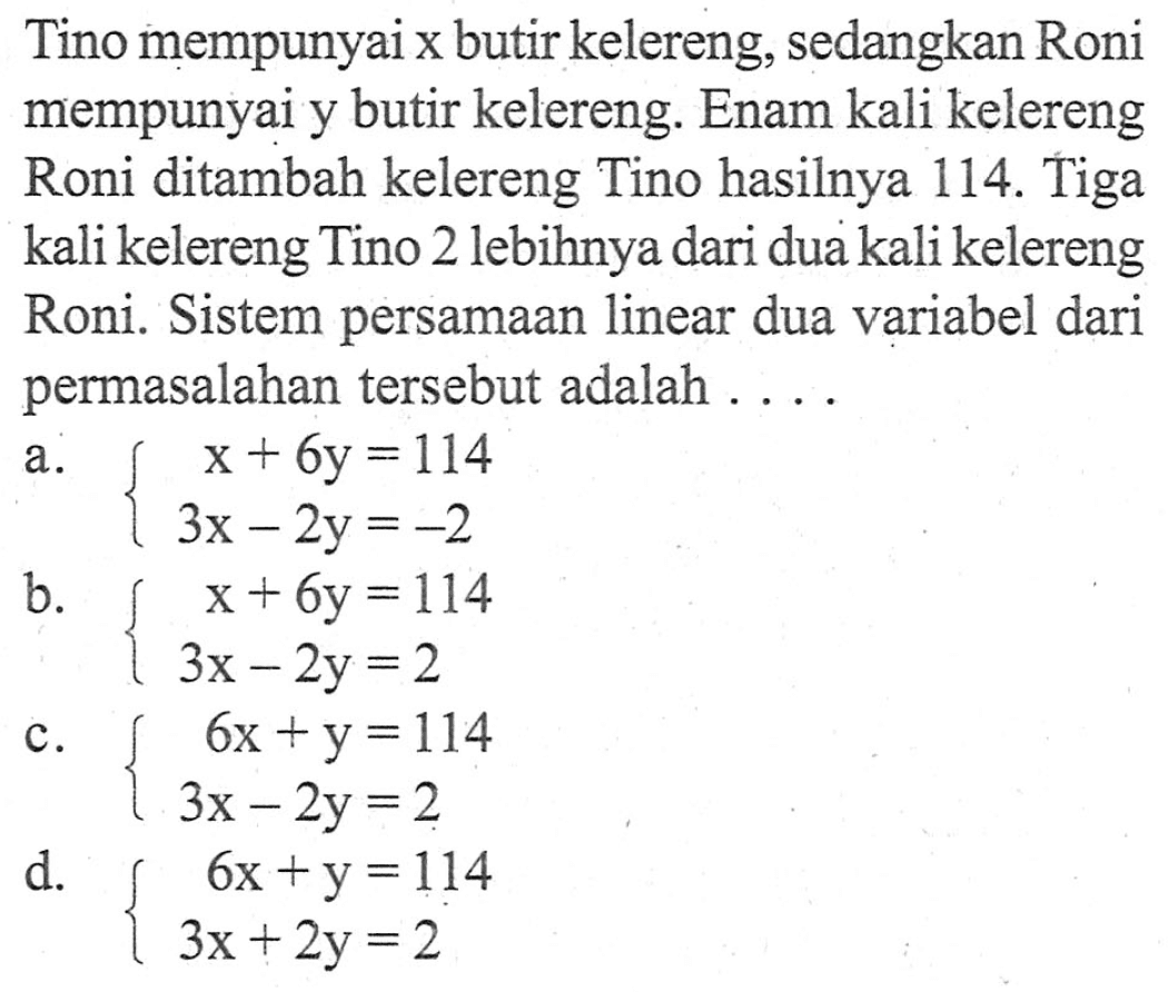 Tino mempunyai x butir kelereng, sedangkan Roni mempunyai y butir kelereng: Enam kali kelereng Roni ditambah kelereng Tino hasilnya 114. Tiga kali kelereng Tino 2 lebihnya dari dua kali kelereng Roni. Sistem persamaan linear dua variabel dari permasalahan tersebut adalah....