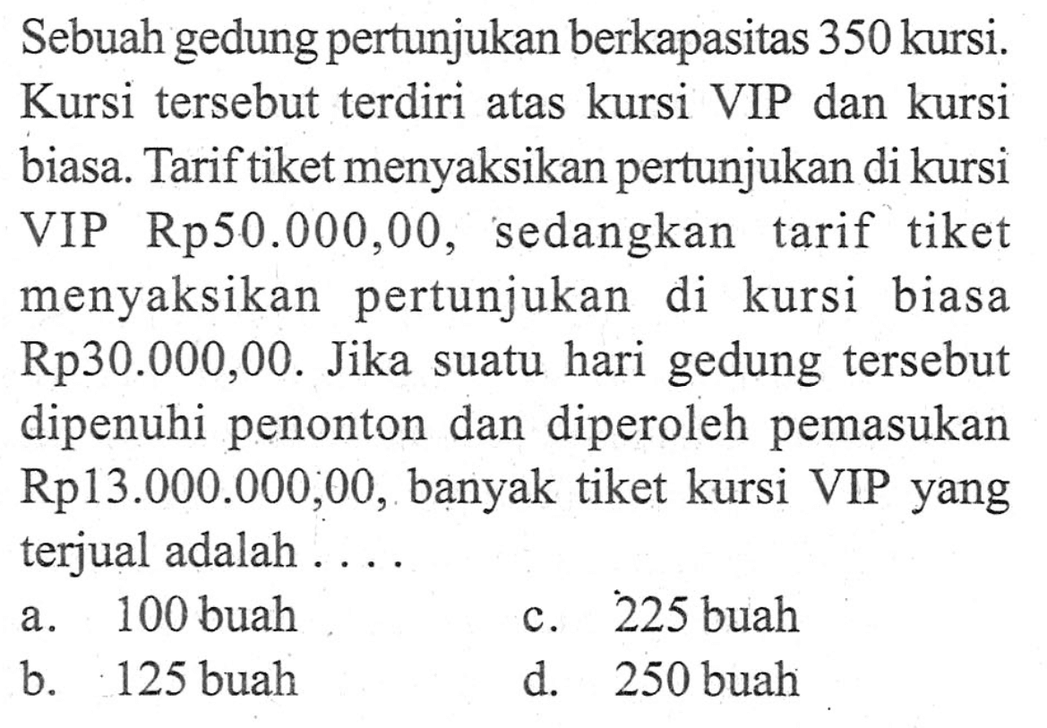 Sebuah gedung pertunjukan berkapasitas 350 kursi. Kursi tersebut terdiri atas kursi VIP dan kursi biasa. Tarif tiket menyaksikan pertunjukan di kursi VIP Rp50.000,00, sedangkan tarif tiket menyaksikan pertunjukan di kursi biasa Rp30.000,00. Jika suatu hari gedung tersebut dipenuhi penonton dan diperoleh pemasukan Rp13.000.000,00, banyak tiket kursi VIP yang terjual adalah... a. 100 buah c. 225 buah b. 125 buah d. 250 buah