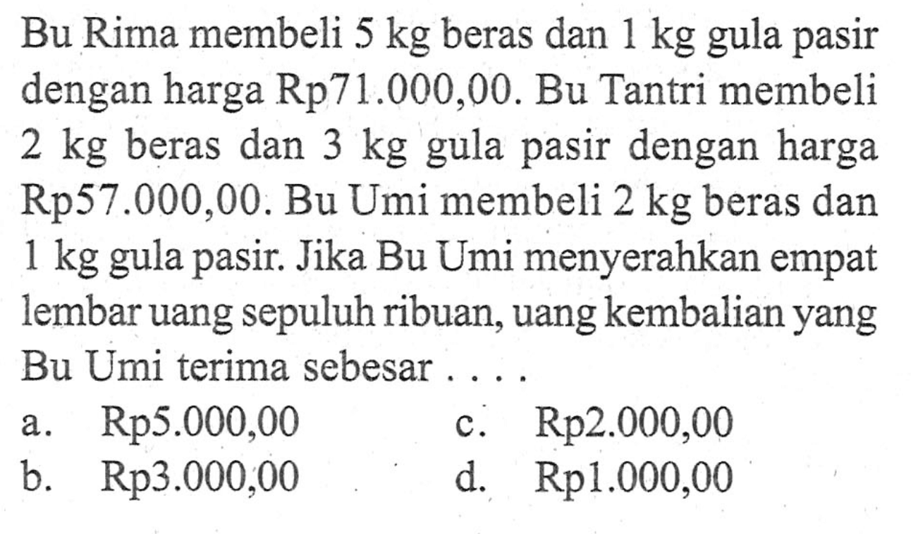 Bu Rima membeli 5 kg beras dan 1 kg gula pasir dengan harga Rp71.000,00. Bu Tantri membeli 2 kg beras dan 3 kg dengan harga gula pasir Rp57.000,00. Bu Umi membeli 2 kg beras dan 1 kg gula pasir. Jika Bu Umi menyerahkan empat lembar uang sepuluh ribuan, uang kembalian yang Bu Umi terima sebesar .... a. Rp5.000,00 b. Rp3.000,00 c. Rp2.000,00 d. Rp1.000,00