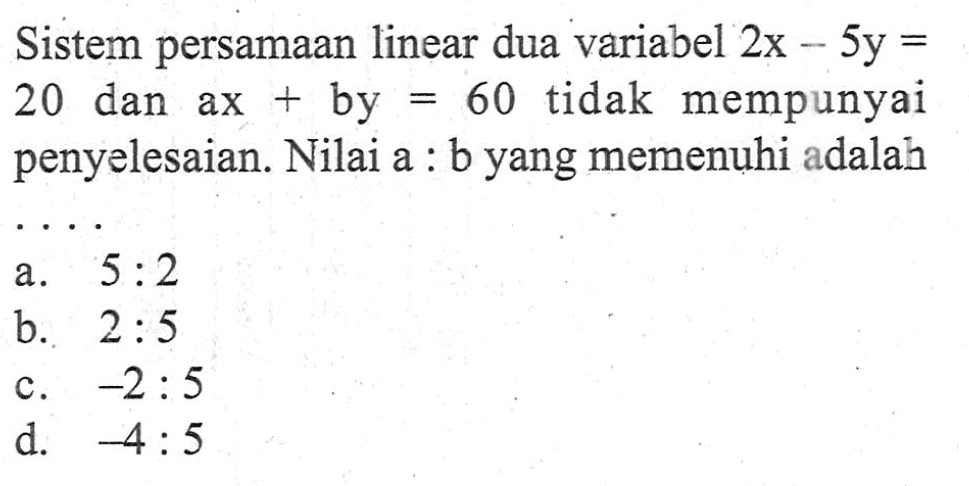 Sistem persamaan linear dua variabel 2x - 5y = 20 dan ax + by = 60 tidak mempunyai penyelesaian. Nilai a : b yang memenuhi adalah.... a. 5 : 2 b. 2 : 5 c. -2 : 5 d. -4 : 5