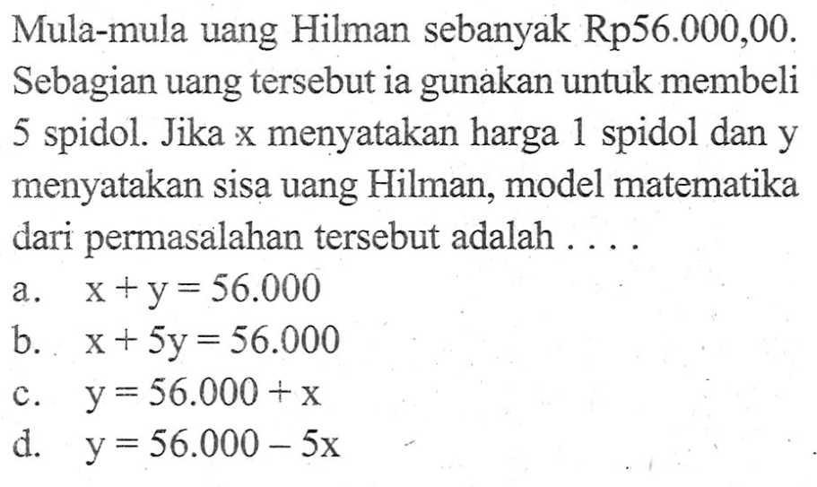 Mula-mula uang Hilman sebanyak Rp56.000,00. Sebagian uang tersebut ia gunakan untuk membeli 5 spidol. jika x menyatakan harga 1 spidol dan y menyatakan sisa uang Hilman, model matematika dari permasalahan tersebut adalah.... a. x + y = 56.000 b. x + 5y = 56.000 c. y = 56.000 + x d. y = 56.000 - 5x