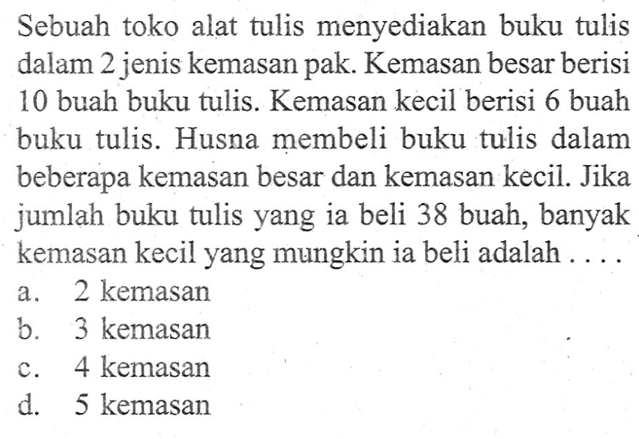 Sebuah toko alat tulis menyediakan buku tulis dalam 2 jenis kemasan pak. Kemasan besar berisi 10 buah buku tulis. Kemasan kecil berisi 6 buah buku tulis. Husna membeli buku tulis dalam beberapa kemasan besar dan kemasan kecil. Jika jumlah buku tulis yang ia beli 38 buah, banyak kemasan kecil yang mungkin ia beli adalah ... a. 2 kemasan b. 3 kemasan c. 4 kemasan d. 5 kemasan