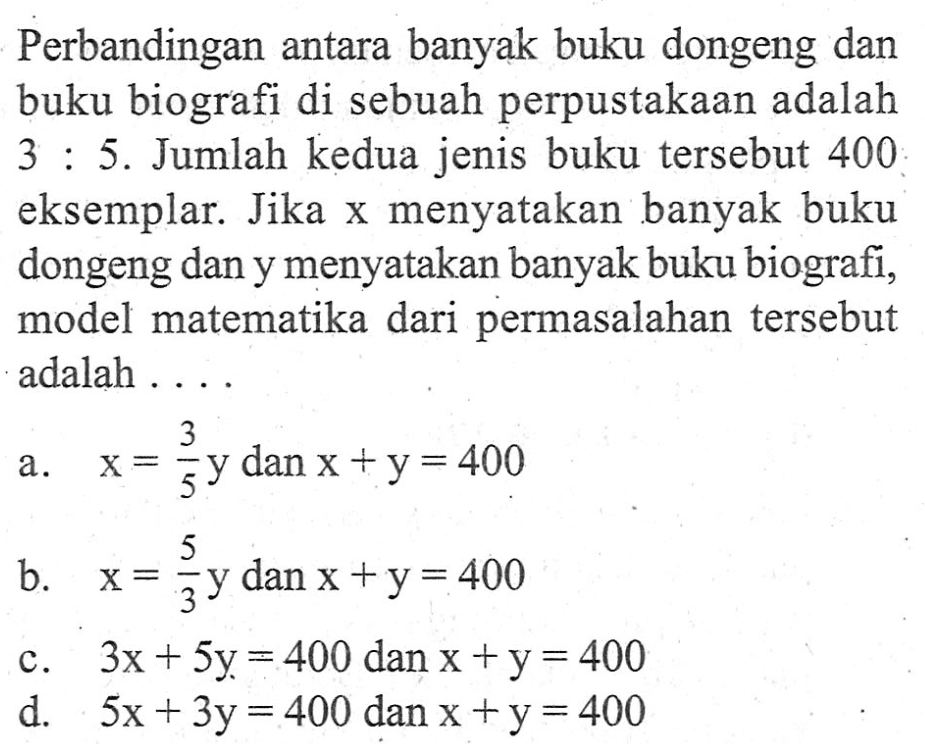 Perbandingan antara banyak buku dongeng dan buku biografi di sebuah perpustakaan adalah 3 : 5. Jumlah kedua jenis buku tersebut 400 eksemplar. Jika x menyatakan banyak buku dongeng dan y menyatakan banyak buku biografi, model matematika dari permasalahan tersebut adalah....