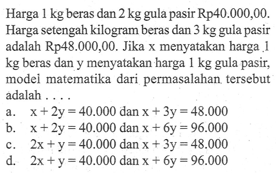 Harga 1 kg beras dan 2 kg gula pasir Rp40.000,00. Harga setengah kilogram beras dan 3 kg gula pasir adalah Rp48.000,00. Jika x menyatakan harga 1 kg beras dan y menyatakan harga 1 kg gula pasir, model matematika dari permasalahan tersebut adalah ... a. x + 2y = 40.000 dan x + 3y = 48.000 b. x + 2y = 40.000 dan x + 6y = 96.000 c. 2x + y = 40.000 dan x + 3y = 48.000 d. 2x + y = 40.000 dan x + 6y = 96.000