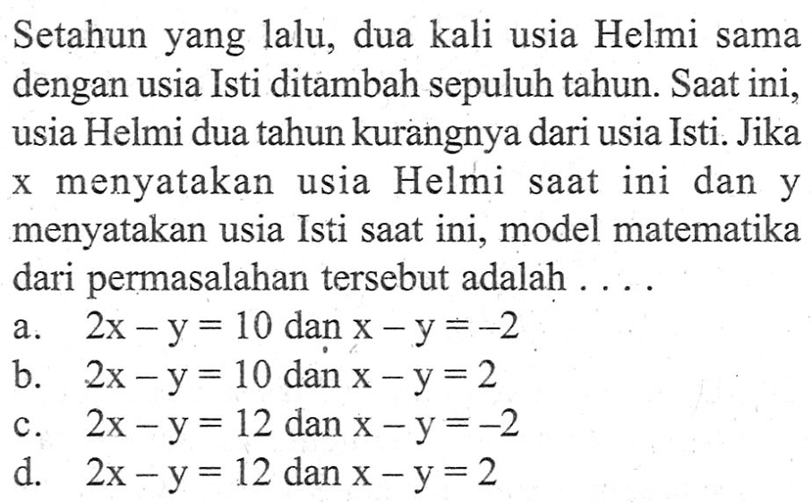 Setahun yang lalu, dua kali usia Helmi sama dengan usia Isti ditambah sepuluh tahun. Saat ini, usia Helmi dua tahun kurangnya dari usia Isti. Jika x menyatakan usia Helmi saat ini dan y menyatakan usia Isti saat ini, model matematika dari permasalahan tersebut adalah . . . .