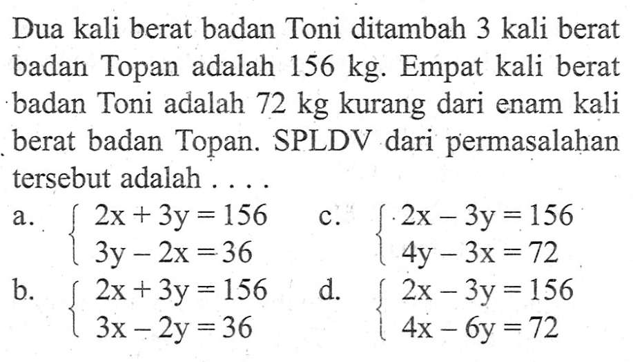 Dua kali berat badan Toni ditambah 3 kali berat badan Topan adalah 156 kg. Empat kali berat badan Toni adalah 72 kg kurang dari enam kali berat badan Topan. SPLDV dari permasalahan tersebut adalah ...