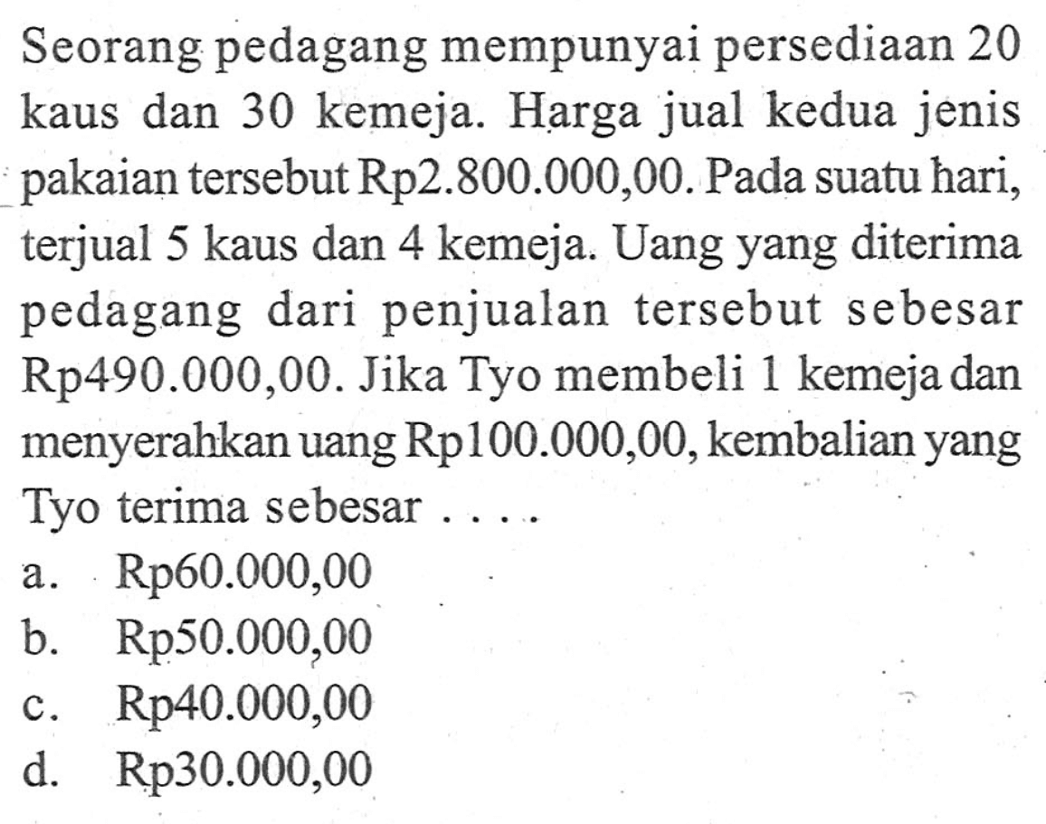 Seorang pedagang mempunyai persediaan 20 kaus dan 30 kemeja. Harga jual kedua jenis pakaian tersebut Rp2.800.000,00. Pada suatu hari, terjual 5 kaus dan 4 kemeja. Uang yang diterima pedagang dari penjualan tersebut sebesar Rp490.000,00. Jika Tyo membeli 1 kemeja dan menyerahkan uang Rp100.000,00, kembalian yang Tyo terima sebesar... a. Rp60.000,00 b. Rp50.000,00 c. Rp40.000,00 d. Rp30.000,00