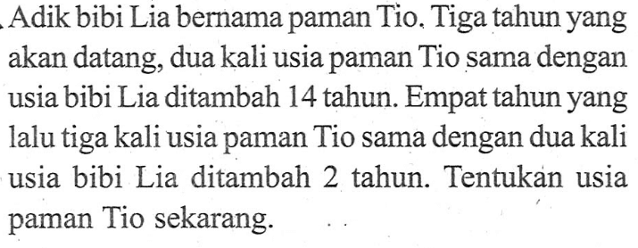 Adik bibi Lia bernama paman Tio. Tiga tahun yang akan datang, dua kali usia paman Tio sama dengan usia bibi Lia ditambah 14 tahun. Empat tahun yang lalu tiga kali usia paman Tio sama dengan dua kali usia bibi Lia ditambah 2 tahun. Tentukan usia paman Tio sekarang.